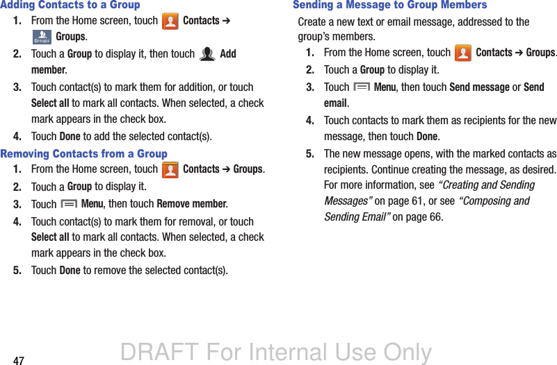 DRAFT For Internal Use Only47Adding Contacts to a Group1. From the Home screen, touch   Contacts ➔  Groups.2. Touch a Group to display it, then touch   Add member.3. Touch contact(s) to mark them for addition, or touch Select all to mark all contacts. When selected, a check mark appears in the check box.4. Touch Done to add the selected contact(s).Removing Contacts from a Group1. From the Home screen, touch   Contacts ➔ Groups.2. Touch a Group to display it.3. Touch  Menu, then touch Remove member. 4. Touch contact(s) to mark them for removal, or touch Select all to mark all contacts. When selected, a check mark appears in the check box.5. Touch Done to remove the selected contact(s).Sending a Message to Group MembersCreate a new text or email message, addressed to the group’s members.1. From the Home screen, touch   Contacts ➔ Groups.2. Touch a Group to display it.3. Touch  Menu, then touch Send message or Send email. 4. Touch contacts to mark them as recipients for the new message, then touch Done.5. The new message opens, with the marked contacts as recipients. Continue creating the message, as desired. For more information, see “Creating and Sending Messages” on page 61, or see “Composing and Sending Email” on page 66.