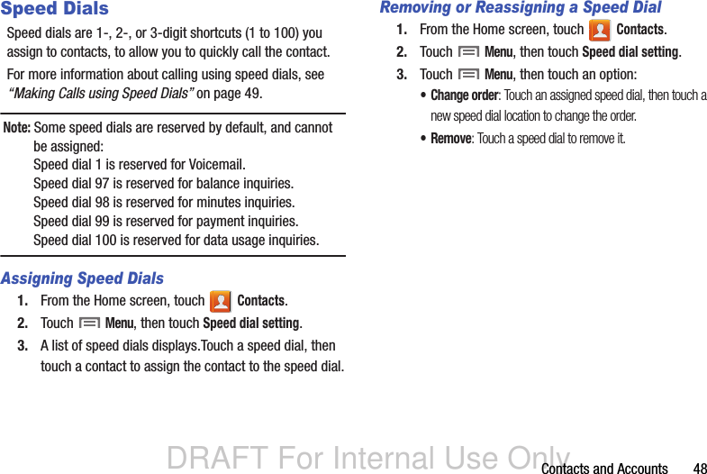 DRAFT For Internal Use OnlyContacts and Accounts       48Speed DialsSpeed dials are 1-, 2-, or 3-digit shortcuts (1 to 100) you assign to contacts, to allow you to quickly call the contact.For more information about calling using speed dials, see “Making Calls using Speed Dials” on page 49.Note: Some speed dials are reserved by default, and cannot be assigned:Speed dial 1 is reserved for Voicemail.Speed dial 97 is reserved for balance inquiries.Speed dial 98 is reserved for minutes inquiries.Speed dial 99 is reserved for payment inquiries.Speed dial 100 is reserved for data usage inquiries.Assigning Speed Dials1. From the Home screen, touch   Contacts.2. Touch  Menu, then touch Speed dial setting.3. A list of speed dials displays.Touch a speed dial, then touch a contact to assign the contact to the speed dial.Removing or Reassigning a Speed Dial1. From the Home screen, touch   Contacts.2. Touch  Menu, then touch Speed dial setting.3. Touch  Menu, then touch an option:• Change order: Touch an assigned speed dial, then touch a new speed dial location to change the order.•Remove: Touch a speed dial to remove it.