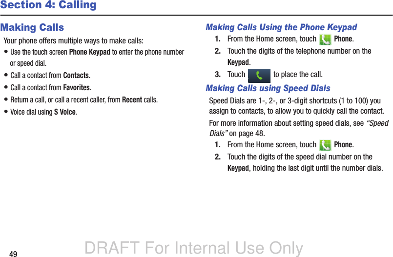 DRAFT For Internal Use Only49Section 4: CallingMaking CallsYour phone offers multiple ways to make calls:• Use the touch screen Phone Keypad to enter the phone number or speed dial.• Call a contact from Contacts.• Call a contact from Favorites.• Return a call, or call a recent caller, from Recent calls.• Voice dial using S Voice.Making Calls Using the Phone Keypad1. From the Home screen, touch   Phone.2. Touch the digits of the telephone number on the Keypad.3. Touch   to place the call.Making Calls using Speed DialsSpeed Dials are 1-, 2-, or 3-digit shortcuts (1 to 100) you assign to contacts, to allow you to quickly call the contact.For more information about setting speed dials, see “Speed Dials” on page 48.1. From the Home screen, touch   Phone.2. Touch the digits of the speed dial number on the Keypad, holding the last digit until the number dials.