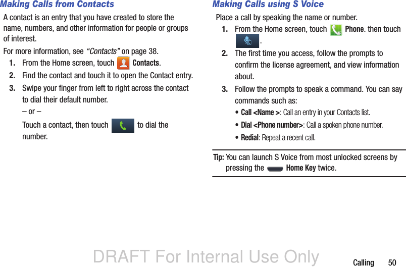 DRAFT For Internal Use OnlyCalling       50Making Calls from ContactsA contact is an entry that you have created to store the name, numbers, and other information for people or groups of interest.For more information, see “Contacts” on page 38.1. From the Home screen, touch   Contacts.2. Find the contact and touch it to open the Contact entry.3. Swipe your finger from left to right across the contact to dial their default number.– or –Touch a contact, then touch   to dial the number.Making Calls using S VoicePlace a call by speaking the name or number. 1. From the Home screen, touch   Phone. then touch .2. The first time you access, follow the prompts to confirm the license agreement, and view information about.3. Follow the prompts to speak a command. You can say commands such as:• Call &lt;Name &gt;: Call an entry in your Contacts list.• Dial &lt;Phone number&gt;: Call a spoken phone number.•Redial: Repeat a recent call.Tip: You can launch S Voice from most unlocked screens by pressing the   Home Key twice.