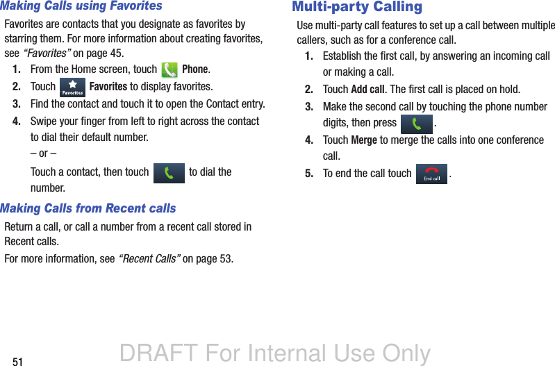 DRAFT For Internal Use Only51Making Calls using FavoritesFavorites are contacts that you designate as favorites by starring them. For more information about creating favorites, see “Favorites” on page 45.1. From the Home screen, touch   Phone.2. Touch  Favorites to display favorites.3. Find the contact and touch it to open the Contact entry.4. Swipe your finger from left to right across the contact to dial their default number.– or –Touch a contact, then touch   to dial the number.Making Calls from Recent callsReturn a call, or call a number from a recent call stored in Recent calls. For more information, see “Recent Calls” on page 53.Multi-party CallingUse multi-party call features to set up a call between multiple callers, such as for a conference call.1. Establish the first call, by answering an incoming call or making a call.2. Touch Add call. The first call is placed on hold. 3. Make the second call by touching the phone number digits, then press  .4. Touch Merge to merge the calls into one conference call.5. To end the call touch .