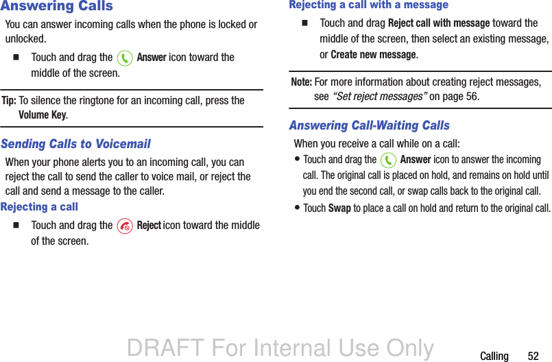 DRAFT For Internal Use OnlyCalling       52Answering CallsYou can answer incoming calls when the phone is locked or unlocked.  Touch and drag the   Answer icon toward the middle of the screen.Tip: To silence the ringtone for an incoming call, press the Volume Key.Sending Calls to VoicemailWhen your phone alerts you to an incoming call, you can reject the call to send the caller to voice mail, or reject the call and send a message to the caller. Rejecting a call  Touch and drag the   Reject icon toward the middle of the screen.Rejecting a call with a message  Touch and drag Reject call with message toward the middle of the screen, then select an existing message, or Create new message.Note: For more information about creating reject messages, see “Set reject messages” on page 56.Answering Call-Waiting CallsWhen you receive a call while on a call:• Touch and drag the   Answer icon to answer the incoming call. The original call is placed on hold, and remains on hold until you end the second call, or swap calls back to the original call.• Touch Swap to place a call on hold and return to the original call.