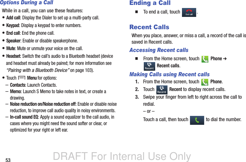 DRAFT For Internal Use Only53Options During a CallWhile in a call, you can use these features:• Add call: Display the Dialer to set up a multi-party call.• Keypad: Display a keypad to enter numbers.• End call: End the phone call.• Speaker: Enable or disable speakerphone.• Mute: Mute or unmute your voice on the call.• Headset: Switch the call’s audio to a Bluetooth headset (device and headset must already be paired; for more information see “Pairing with a Bluetooth Device” on page 103).• Touch  Menu for options:–Contacts: Launch Contacts.–Memo: Launch S Memo to take notes in text, or create a drawing.–Noise reduction on/Noise reduction off: Enable or disable noise reduction, to improve call audio quality in noisy environments.–In-call sound EQ: Apply a sound equalizer to the call audio, in cases where you might need the sound softer or clear, or optimized for your right or left ear.Ending a Call  To end a call, touch  .Recent CallsWhen you place, answer, or miss a call, a record of the call is saved in Recent calls.Accessing Recent calls  From the Home screen, touch   Phone ➔  Recent calls.Making Calls using Recent calls1. From the Home screen, touch   Phone.2. Touch  Recent to display recent calls.3. Swipe your finger from left to right across the call to redial.– or –Touch a call, then touch   to dial the number.