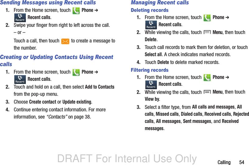 DRAFT For Internal Use OnlyCalling       54Sending Messages using Recent calls1. From the Home screen, touch   Phone ➔  Recent calls.2. Swipe your finger from right to left across the call.– or –Touch a call, then touch   to create a message to the number.Creating or Updating Contacts Using Recent calls1. From the Home screen, touch   Phone ➔  Recent calls.2. Touch and hold on a call, then select Add to Contacts from the pop-up menu.3. Choose Create contact or Update existing.4. Continue entering contact information. For more information, see “Contacts” on page 38.Managing Recent callsDeleting records1. From the Home screen, touch   Phone ➔  Recent calls.2. While viewing the calls, touch  Menu, then touch Delete.3. Touch call records to mark them for deletion, or touch Select all. A check indicates marked records.4. Touch Delete to delete marked records.Filtering records1. From the Home screen, touch   Phone ➔  Recent calls.2. While viewing the calls, touch  Menu, then touch View by.3. Select a filter type, from All calls and messages, All calls, Missed calls, Dialed calls, Received calls, Rejected calls, All messages, Sent messages, and Received messages.