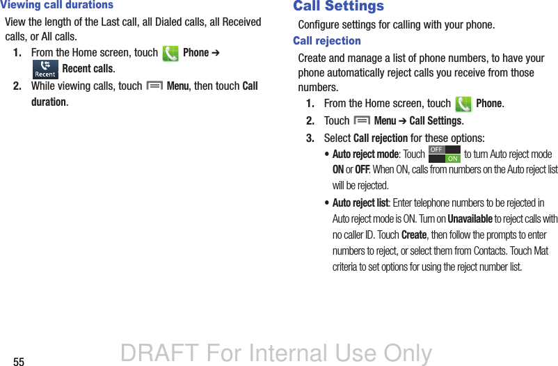 DRAFT For Internal Use Only55Viewing call durationsView the length of the Last call, all Dialed calls, all Received calls, or All calls.1. From the Home screen, touch   Phone ➔  Recent calls.2. While viewing calls, touch  Menu, then touch Call duration.Call SettingsConfigure settings for calling with your phone.Call rejectionCreate and manage a list of phone numbers, to have your phone automatically reject calls you receive from those numbers.1. From the Home screen, touch   Phone.2. Touch  Menu ➔ Call Settings.3. Select Call rejection for these options:• Auto reject mode: Touch   to turn Auto reject mode ON or OFF. When ON, calls from numbers on the Auto reject list will be rejected.• Auto reject list: Enter telephone numbers to be rejected in Auto reject mode is ON. Turn on Unavailable to reject calls with no caller ID. Touch Create, then follow the prompts to enter numbers to reject, or select them from Contacts. Touch Mat criteria to set options for using the reject number list. 