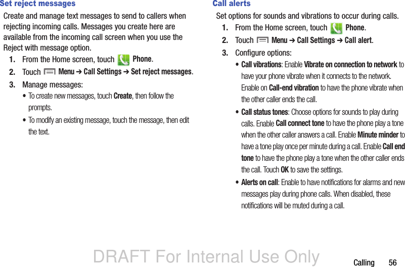 DRAFT For Internal Use OnlyCalling       56Set reject messagesCreate and manage text messages to send to callers when rejecting incoming calls. Messages you create here are available from the incoming call screen when you use the Reject with message option.1. From the Home screen, touch   Phone.2. Touch  Menu ➔ Call Settings ➔ Set reject messages.3. Manage messages:•To create new messages, touch Create, then follow the prompts.•To modify an existing message, touch the message, then edit the text.Call alertsSet options for sounds and vibrations to occur during calls.1. From the Home screen, touch   Phone.2. Touch  Menu ➔ Call Settings ➔ Call alert.3. Configure options:• Call vibrations: Enable Vibrate on connection to network to have your phone vibrate when it connects to the network. Enable on Call-end vibration to have the phone vibrate when the other caller ends the call.• Call status tones: Choose options for sounds to play during calls. Enable Call connect tone to have the phone play a tone when the other caller answers a call. Enable Minute minder to have a tone play once per minute during a call. Enable Call end tone to have the phone play a tone when the other caller ends the call. Touch OK to save the settings.• Alerts on call: Enable to have notifications for alarms and new messages play during phone calls. When disabled, these notifications will be muted during a call.