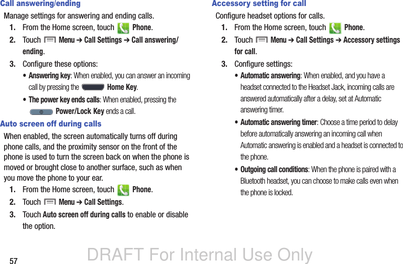 DRAFT For Internal Use Only57Call answering/endingManage settings for answering and ending calls.1. From the Home screen, touch   Phone.2. Touch  Menu ➔ Call Settings ➔ Call answering/ending.3. Configure these options:• Answering key: When enabled, you can answer an incoming call by pressing the  Home Key.• The power key ends calls: When enabled, pressing the  Power/Lock Key ends a call.Auto screen off during callsWhen enabled, the screen automatically turns off during phone calls, and the proximity sensor on the front of the phone is used to turn the screen back on when the phone is moved or brought close to another surface, such as when you move the phone to your ear.1. From the Home screen, touch   Phone.2. Touch  Menu ➔ Call Settings.3. Touch Auto screen off during calls to enable or disable the option.Accessory setting for callConfigure headset options for calls.1. From the Home screen, touch   Phone.2. Touch  Menu ➔ Call Settings ➔ Accessory settings for call.3. Configure settings:• Automatic answering: When enabled, and you have a headset connected to the Headset Jack, incoming calls are answered automatically after a delay, set at Automatic answering timer.• Automatic answering timer: Choose a time period to delay before automatically answering an incoming call when Automatic answering is enabled and a headset is connected to the phone.• Outgoing call conditions: When the phone is paired with a Bluetooth headset, you can choose to make calls even when the phone is locked. 