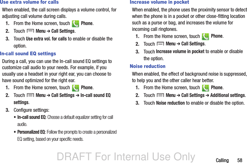 DRAFT For Internal Use OnlyCalling       58Use extra volume for callsWhen enabled, the call screen displays a volume control, for adjusting call volume during calls.1. From the Home screen, touch   Phone.2. Touch  Menu ➔ Call Settings.3. Touch Use extra vol. for calls to enable or disable the option.In-call sound EQ settingsDuring a call, you can use the In-call sound EQ settings to customize call audio to your needs. For example, if you usually use a headset in your right ear, you can choose to have sound optimized for the right ear. 1. From the Home screen, touch   Phone.2. Touch  Menu ➔ Call Settings ➔ In-call sound EQ settings.3. Configure settings:• In-call sound EQ: Choose a default equalizer setting for call audio.•Personalized EQ: Follow the prompts to create a personalized EQ setting, based on your specific needs.Increase volume in pocketWhen enabled, the phone uses the proximity sensor to detect when the phone is in a pocket or other close-fitting location such as a purse or bag, and increases the volume for incoming call ringtones.1. From the Home screen, touch   Phone.2. Touch  Menu ➔ Call Settings.3. Touch Increase volume in pocket to enable or disable the option.Noise reductionWhen enabled, the effect of background noise is suppressed, to help you and the other caller hear better.1. From the Home screen, touch   Phone.2. Touch  Menu ➔ Call Settings ➔ Additional settings.3. Touch Noise reduction to enable or disable the option.