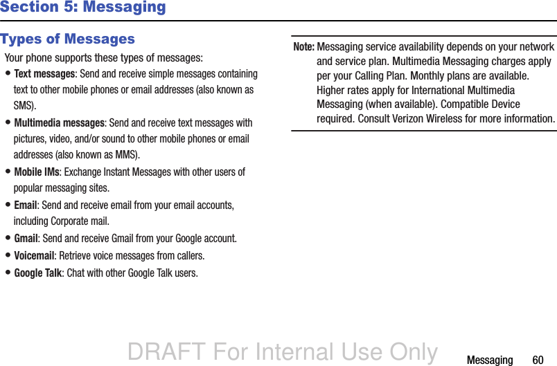 DRAFT For Internal Use OnlyMessaging       60Section 5: MessagingTypes of MessagesYour phone supports these types of messages:• Text messages: Send and receive simple messages containing text to other mobile phones or email addresses (also known as SMS).• Multimedia messages: Send and receive text messages with pictures, video, and/or sound to other mobile phones or email addresses (also known as MMS).• Mobile IMs: Exchange Instant Messages with other users of popular messaging sites.• Email: Send and receive email from your email accounts, including Corporate mail.• Gmail: Send and receive Gmail from your Google account.• Voicemail: Retrieve voice messages from callers.• Google Talk: Chat with other Google Talk users.Note: Messaging service availability depends on your network and service plan. Multimedia Messaging charges apply per your Calling Plan. Monthly plans are available. Higher rates apply for International Multimedia Messaging (when available). Compatible Device required. Consult Verizon Wireless for more information.