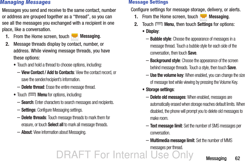 DRAFT For Internal Use OnlyMessaging       62Managing MessagesMessages you send and receive to the same contact, number or address are grouped together as a “thread”, so you can see all the messages you exchanged with a recipient in one place, like a conversation.1. From the Home screen, touch   Messaging.2. Message threads display by contact, number, or address. While viewing message threads, you have these options:•Touch and hold a thread to choose options, including:–View Contact / Add to Contacts: View the contact record, or save the sender/recipient’s information.–Delete thread: Erase the entire message thread.•Touch  Menu for options, including:–Search: Enter characters to search messages and recipients.–Settings: Configure Messaging settings.–Delete threads: Touch message threads to mark them for erasure, or touch Select all to mark all message threads.–About: View information about Messaging.Message SettingsConfigure settings for message storage, delivery, or alerts.1. From the Home screen, touch   Messaging.2. Touch  Menu, then touch Settings for options:•Display: –Bubble style: Choose the appearance of messages in a message thread. Touch a bubble style for each side of the conversation, then touch Save.–Background style: Choose the appearance of the screen behind message threads. Touch a style, then touch Save.–Use the volume key: When enabled, you can change the size of message text while viewing by pressing the Volume Key.• Storage settings:–Delete old messages: When enabled, messages are automatically erased when storage reaches default limits. When disabled, the phone will prompt you to delete old messages to make room.–Text message limit: Set the number of SMS messages per conversation.–Multimedia message limit: Set the number of MMS messages per thread.