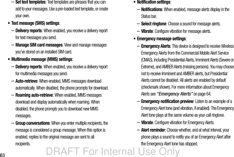 DRAFT For Internal Use Only63–Set text templates: Text templates are phrases that you can add to your messages. Use a pre-loaded text template, or create your own.• Text message (SMS) settings:–Delivery reports: When enabled, you receive a delivery report for text messages you send.–Manage SIM card messages: View and manage messages you’ve stored on an installed SIM card.• Multimedia message (MMS) settings:–Delivery reports: When enabled, you receive a delivery report for multimedia messages you send.–Auto-retrieve: When enabled, MMS messages download automatically. When disabled, the phone prompts for download.–Roaming auto-retrieve: When enabled, MMS messages download and display automatically when roaming. When disabled, the phone prompts you to download new MMS messages.–Group conversations: When you enter multiple recipients, the message is considered a group message. When this option is enabled, replies to the original message are sent to all recipients.• Notification settings: –Notifications: When enabled, message alerts display in the Status bar.–Select ringtone: Choose a sound for message alerts.–Vibrate: Configure vibration for message alerts.• Emergency message settings: –Emergency Alerts: This device is designed to receive Wireless Emergency Alerts from the Commercial Mobile Alert Service (CMAS), including Presidential Alerts, Imminent Alerts (Severe or Extreme), and AMBER Alerts (missing persons). You may choose not to receive Imminent and AMBER alerts, but Presidential Alerts cannot be disabled. All alerts are enabled by default (checkmark shown). For more information about Emergency Alerts see “Emergency Alerts” on page 64.–Emergency notification preview: Listen to an example of a Emergency Alert tone (and vibration, if enabled). The Emergency Alert tone plays at the same volume as your call ringtone.–Vibrate: Configure vibration for Emergency Alerts.–Alert reminder: Choose whether, and at what interval, your phone plays a sound to notify you of an Emergency Alert after the Emergency Alert tone has stopped.