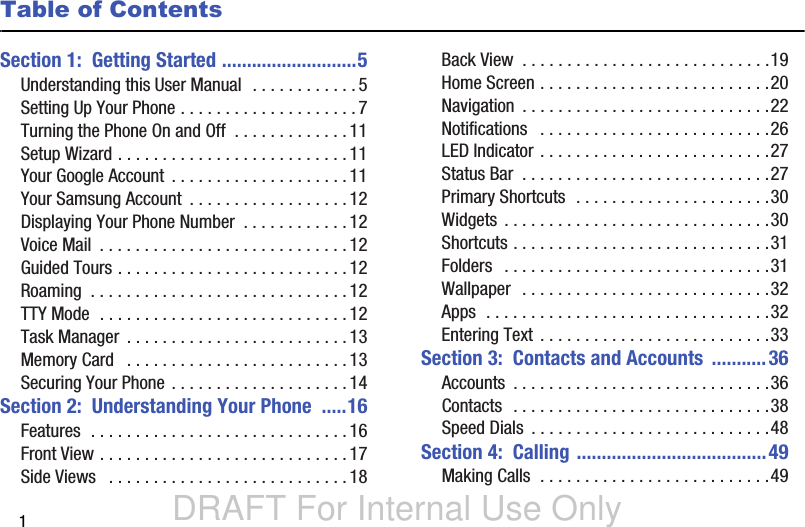 DRAFT For Internal Use Only1Table of ContentsSection 1:  Getting Started ...........................5Understanding this User Manual  . . . . . . . . . . . .5Setting Up Your Phone . . . . . . . . . . . . . . . . . . . .7Turning the Phone On and Off  . . . . . . . . . . . . .11Setup Wizard . . . . . . . . . . . . . . . . . . . . . . . . . . 11Your Google Account  . . . . . . . . . . . . . . . . . . . . 11Your Samsung Account  . . . . . . . . . . . . . . . . . .12Displaying Your Phone Number  . . . . . . . . . . . . 12Voice Mail  . . . . . . . . . . . . . . . . . . . . . . . . . . . .12Guided Tours . . . . . . . . . . . . . . . . . . . . . . . . . . 12Roaming  . . . . . . . . . . . . . . . . . . . . . . . . . . . . . 12TTY Mode  . . . . . . . . . . . . . . . . . . . . . . . . . . . . 12Task Manager  . . . . . . . . . . . . . . . . . . . . . . . . . 13Memory Card   . . . . . . . . . . . . . . . . . . . . . . . . .13Securing Your Phone . . . . . . . . . . . . . . . . . . . .14Section 2:  Understanding Your Phone  .....16Features  . . . . . . . . . . . . . . . . . . . . . . . . . . . . . 16Front View . . . . . . . . . . . . . . . . . . . . . . . . . . . .17Side Views   . . . . . . . . . . . . . . . . . . . . . . . . . . .18Back View  . . . . . . . . . . . . . . . . . . . . . . . . . . . .19Home Screen . . . . . . . . . . . . . . . . . . . . . . . . . .20Navigation  . . . . . . . . . . . . . . . . . . . . . . . . . . . .22Notifications   . . . . . . . . . . . . . . . . . . . . . . . . . .26LED Indicator . . . . . . . . . . . . . . . . . . . . . . . . . .27Status Bar  . . . . . . . . . . . . . . . . . . . . . . . . . . . .27Primary Shortcuts  . . . . . . . . . . . . . . . . . . . . . .30Widgets . . . . . . . . . . . . . . . . . . . . . . . . . . . . . .30Shortcuts . . . . . . . . . . . . . . . . . . . . . . . . . . . . .31Folders   . . . . . . . . . . . . . . . . . . . . . . . . . . . . . .31Wallpaper  . . . . . . . . . . . . . . . . . . . . . . . . . . . .32Apps  . . . . . . . . . . . . . . . . . . . . . . . . . . . . . . . .32Entering Text . . . . . . . . . . . . . . . . . . . . . . . . . .33Section 3:  Contacts and Accounts  ...........36Accounts  . . . . . . . . . . . . . . . . . . . . . . . . . . . . .36Contacts  . . . . . . . . . . . . . . . . . . . . . . . . . . . . .38Speed Dials  . . . . . . . . . . . . . . . . . . . . . . . . . . .48Section 4:  Calling ......................................49Making Calls  . . . . . . . . . . . . . . . . . . . . . . . . . .49