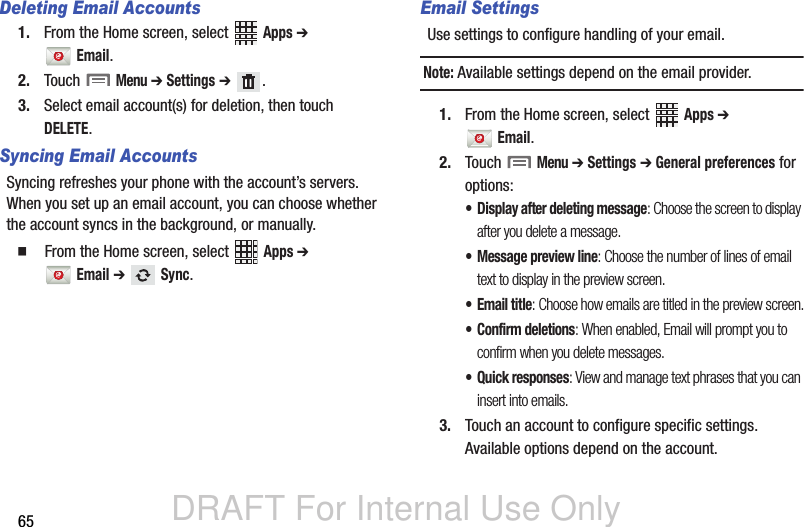 DRAFT For Internal Use Only65Deleting Email Accounts1. From the Home screen, select   Apps ➔  Email.2. Touch  Menu ➔ Settings ➔ .3. Select email account(s) for deletion, then touch DELETE.Syncing Email AccountsSyncing refreshes your phone with the account’s servers. When you set up an email account, you can choose whether the account syncs in the background, or manually.  From the Home screen, select   Apps ➔  Email ➔  Sync.Email SettingsUse settings to configure handling of your email.Note: Available settings depend on the email provider.1. From the Home screen, select   Apps ➔  Email.2. Touch  Menu ➔ Settings ➔ General preferences for options:• Display after deleting message: Choose the screen to display after you delete a message.• Message preview line: Choose the number of lines of email text to display in the preview screen.•Email title: Choose how emails are titled in the preview screen.• Confirm deletions: When enabled, Email will prompt you to confirm when you delete messages.• Quick responses: View and manage text phrases that you can insert into emails.3. Touch an account to configure specific settings. Available options depend on the account.