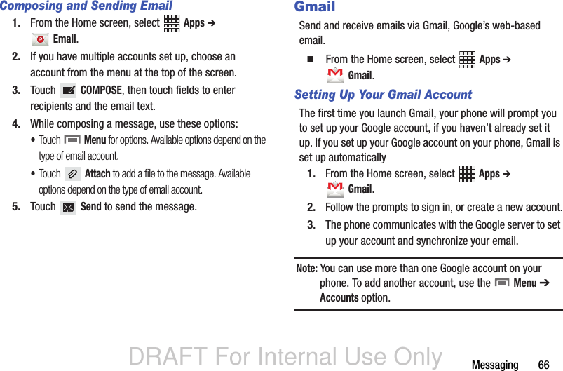 DRAFT For Internal Use OnlyMessaging       66Composing and Sending Email1. From the Home screen, select   Apps ➔  Email. 2. If you have multiple accounts set up, choose an account from the menu at the top of the screen. 3. Touch  COMPOSE, then touch fields to enter recipients and the email text.4. While composing a message, use these options:•Touch  Menu for options. Available options depend on the type of email account.•Touch  Attach to add a file to the message. Available options depend on the type of email account.5. Touch  Send to send the message.GmailSend and receive emails via Gmail, Google’s web-based email.  From the Home screen, select   Apps ➔  Gmail.Setting Up Your Gmail AccountThe first time you launch Gmail, your phone will prompt you to set up your Google account, if you haven’t already set it up. If you set up your Google account on your phone, Gmail is set up automatically1. From the Home screen, select   Apps ➔  Gmail.2. Follow the prompts to sign in, or create a new account.3. The phone communicates with the Google server to set up your account and synchronize your email.Note: You can use more than one Google account on your phone. To add another account, use the   Menu ➔ Accounts option.