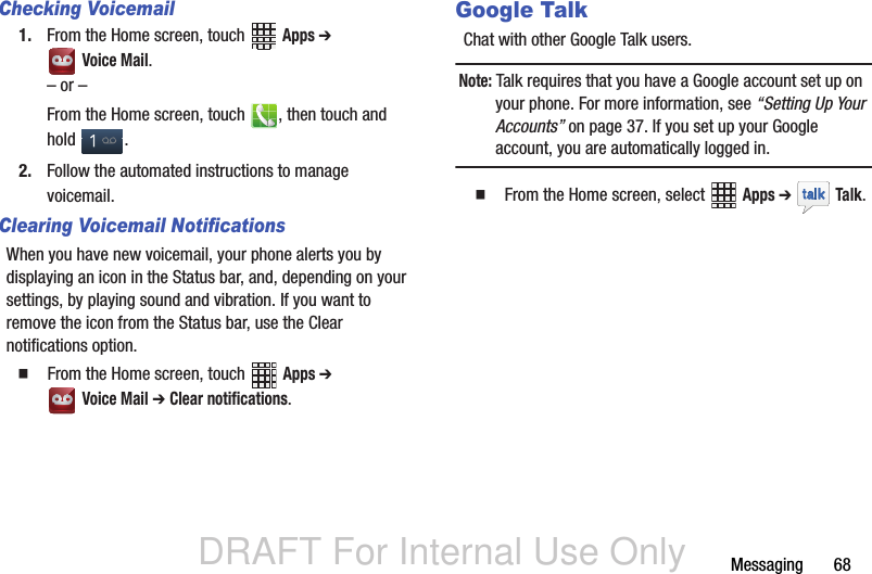 DRAFT For Internal Use OnlyMessaging       68Checking Voicemail1. From the Home screen, touch   Apps ➔  Voice Mail.– or –From the Home screen, touch  , then touch and hold .2. Follow the automated instructions to manage voicemail.Clearing Voicemail NotificationsWhen you have new voicemail, your phone alerts you by displaying an icon in the Status bar, and, depending on your settings, by playing sound and vibration. If you want to remove the icon from the Status bar, use the Clear notifications option.  From the Home screen, touch   Apps ➔  Voice Mail ➔ Clear notifications.Google TalkChat with other Google Talk users.Note: Talk requires that you have a Google account set up on your phone. For more information, see “Setting Up Your Accounts” on page 37. If you set up your Google account, you are automatically logged in.   From the Home screen, select   Apps ➔  Talk. 