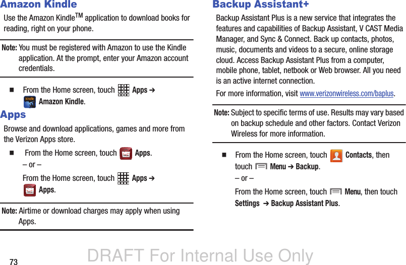 DRAFT For Internal Use Only73Amazon KindleUse the Amazon KindleTM application to download books for reading, right on your phone.Note: You must be registered with Amazon to use the Kindle application. At the prompt, enter your Amazon account credentials.  From the Home screen, touch   Apps ➔  Amazon Kindle.AppsBrowse and download applications, games and more from the Verizon Apps store.   From the Home screen, touch   Apps.– or –From the Home screen, touch   Apps ➔  Apps.Note: Airtime or download charges may apply when using Apps.Backup Assistant+Backup Assistant Plus is a new service that integrates the features and capabilities of Backup Assistant, V CAST Media Manager, and Sync &amp; Connect. Back up contacts, photos, music, documents and videos to a secure, online storage cloud. Access Backup Assistant Plus from a computer, mobile phone, tablet, netbook or Web browser. All you need is an active internet connection.For more information, visit www.verizonwireless.com/baplus.Note: Subject to specific terms of use. Results may vary based on backup schedule and other factors. Contact Verizon Wireless for more information.  From the Home screen, touch   Contacts, then touch  Menu ➔ Backup.– or –From the Home screen, touch  Menu, then touch Settings  ➔ Backup Assistant Plus.