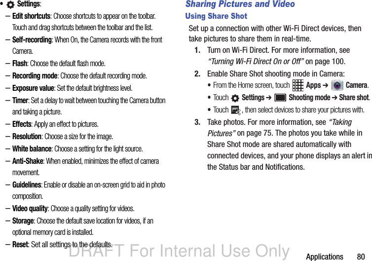 DRAFT For Internal Use OnlyApplications       80• Settings: –Edit shortcuts: Choose shortcuts to appear on the toolbar. Touch and drag shortcuts between the toolbar and the list.–Self-recording: When On, the Camera records with the front Camera.–Flash: Choose the default flash mode.–Recording mode: Choose the default recording mode.–Exposure value: Set the default brightness level.–Timer: Set a delay to wait between touching the Camera button and taking a picture. –Effects: Apply an effect to pictures.–Resolution: Choose a size for the image.–White balance: Choose a setting for the light source.–Anti-Shake: When enabled, minimizes the effect of camera movement.–Guidelines: Enable or disable an on-screen grid to aid in photo composition.–Video quality: Choose a quality setting for videos.–Storage: Choose the default save location for videos, if an optional memory card is installed.–Reset: Set all settings to the defaults.Sharing Pictures and VideoUsing Share ShotSet up a connection with other Wi-Fi Direct devices, then take pictures to share them in real-time.1. Turn on Wi-Fi Direct. For more information, see “Turning Wi-Fi Direct On or Off” on page 100.2. Enable Share Shot shooting mode in Camera:•From the Home screen, touch   Apps ➔  Camera.•Touch  Settings ➔  Shooting mode ➔ Share shot.•Touch  , then select devices to share your pictures with.3. Take photos. For more information, see “Taking Pictures” on page 75. The photos you take while in Share Shot mode are shared automatically with connected devices, and your phone displays an alert in the Status bar and Notifications.