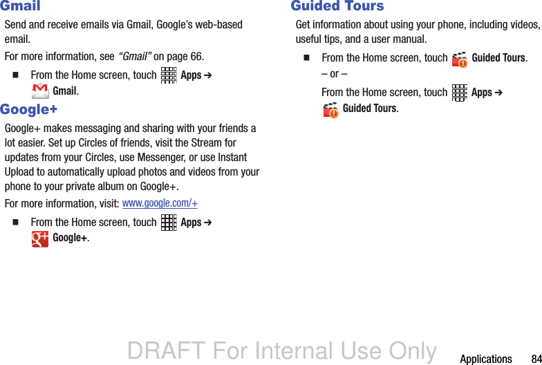 DRAFT For Internal Use OnlyApplications       84GmailSend and receive emails via Gmail, Google’s web-based email.For more information, see “Gmail” on page 66.  From the Home screen, touch   Apps ➔  Gmail. Google+Google+ makes messaging and sharing with your friends a lot easier. Set up Circles of friends, visit the Stream for updates from your Circles, use Messenger, or use Instant Upload to automatically upload photos and videos from your phone to your private album on Google+.For more information, visit: www.google.com/+  From the Home screen, touch   Apps ➔  Google+. Guided ToursGet information about using your phone, including videos, useful tips, and a user manual.  From the Home screen, touch   Guided Tours. – or –From the Home screen, touch   Apps ➔  Guided Tours.