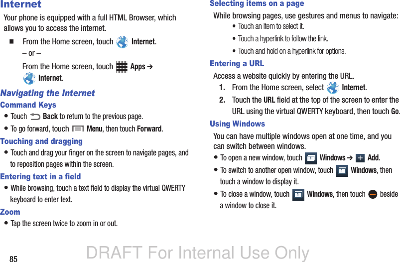 DRAFT For Internal Use Only85InternetYour phone is equipped with a full HTML Browser, which allows you to access the internet.  From the Home screen, touch   Internet. – or –From the Home screen, touch   Apps ➔  Internet.Navigating the InternetCommand Keys• Touch  Back to return to the previous page. • To go forward, touch  Menu, then touch Forward.Touching and dragging• Touch and drag your finger on the screen to navigate pages, and to reposition pages within the screen.Entering text in a field• While browsing, touch a text field to display the virtual QWERTY keyboard to enter text.Zoom• Tap the screen twice to zoom in or out.Selecting items on a pageWhile browsing pages, use gestures and menus to navigate:•Touch an item to select it.•Touch a hyperlink to follow the link.•Touch and hold on a hyperlink for options.Entering a URLAccess a website quickly by entering the URL.1. From the Home screen, select   Internet.2. Touch the URL field at the top of the screen to enter the URL using the virtual QWERTY keyboard, then touch Go.Using WindowsYou can have multiple windows open at one time, and you can switch between windows.• To open a new window, touch   Windows ➔  Add.• To switch to another open window, touch   Windows, then touch a window to display it.• To close a window, touch   Windows, then touch   beside a window to close it.111