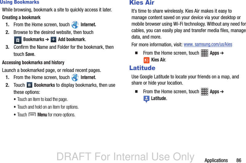 DRAFT For Internal Use OnlyApplications       86Using BookmarksWhile browsing, bookmark a site to quickly access it later.Creating a bookmark1. From the Home screen, touch   Internet.2. Browse to the desired website, then touch  Bookmarks ➔  Add bookmark. 3. Confirm the Name and Folder for the bookmark, then touch Save.Accessing bookmarks and historyLaunch a bookmarked page, or reload recent pages.1. From the Home screen, touch   Internet.2. Touch  Bookmarks to display bookmarks, then use these options:•Touch an item to load the page.•Touch and hold on an item for options.•Touch  Menu for more options.Kies AirIt’s time to share wirelessly. Kies Air makes it easy to manage content saved on your device via your desktop or mobile browser using Wi-Fi technology. Without any need for cables, you can easily play and transfer media files, manage data, and more. For more information, visit: www. samsung.com/us/kies  From the Home screen, touch   Apps ➔  Kies Air.LatitudeUse Google Latitude to locate your friends on a map, and share or hide your location.  From the Home screen, touch   Apps ➔  Latitude.