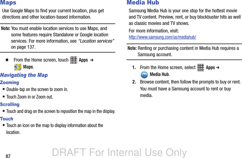 DRAFT For Internal Use Only87MapsUse Google Maps to find your current location, plus get directions and other location-based information.Note: You must enable location services to use Maps, and some features require Standalone or Google location services. For more information, see “Location services” on page 137.  From the Home screen, touch   Apps  ➔  Maps.Navigating the MapZooming• Double-tap on the screen to zoom in.• Touch Zoom in or Zoom out.Scrolling• Touch and drag on the screen to reposition the map in the display.Touch• Touch an icon on the map to display information about the location.Media HubSamsung Media Hub is your one stop for the hottest movie and TV content. Preview, rent, or buy blockbuster hits as well as classic movies and TV shows. For more information, visit: http://www.samsung.com/us/mediahub/Note: Renting or purchasing content in Media Hub requires a Samsung account.1. From the Home screen, select   Apps ➔  Media Hub.2. Browse content, then follow the prompts to buy or rent. You must have a Samsung account to rent or buy media.