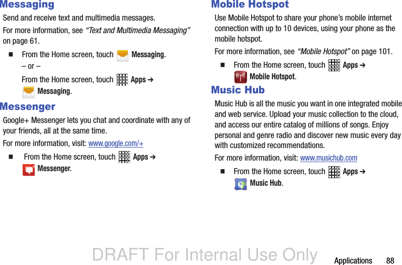 DRAFT For Internal Use OnlyApplications       88MessagingSend and receive text and multimedia messages.For more information, see “Text and Multimedia Messaging” on page 61.  From the Home screen, touch   Messaging.– or –From the Home screen, touch   Apps ➔  Messaging.MessengerGoogle+ Messenger lets you chat and coordinate with any of your friends, all at the same time.For more information, visit: www.google.com/+   From the Home screen, touch   Apps ➔  Messenger.Mobile HotspotUse Mobile Hotspot to share your phone’s mobile internet connection with up to 10 devices, using your phone as the mobile hotspot. For more information, see “Mobile Hotspot” on page 101.  From the Home screen, touch   Apps ➔  Mobile Hotspot.Music HubMusic Hub is all the music you want in one integrated mobile and web service. Upload your music collection to the cloud, and access our entire catalog of millions of songs. Enjoy personal and genre radio and discover new music every day with customized recommendations.For more information, visit: www.musichub.com  From the Home screen, touch   Apps ➔  Music Hub.