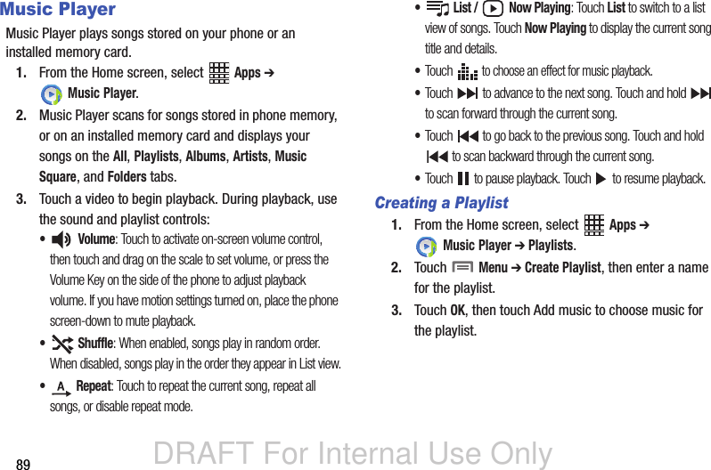 DRAFT For Internal Use Only89Music PlayerMusic Player plays songs stored on your phone or an installed memory card.1. From the Home screen, select   Apps ➔  Music Player. 2. Music Player scans for songs stored in phone memory, or on an installed memory card and displays your songs on the All, Playlists, Albums, Artists, Music Square, and Folders tabs. 3. Touch a video to begin playback. During playback, use the sound and playlist controls:• Volume: Touch to activate on-screen volume control, then touch and drag on the scale to set volume, or press the Volume Key on the side of the phone to adjust playback volume. If you have motion settings turned on, place the phone screen-down to mute playback.• Shuffle: When enabled, songs play in random order. When disabled, songs play in the order they appear in List view.• Repeat: Touch to repeat the current song, repeat all songs, or disable repeat mode.• List /  Now Playing: Touch List to switch to a list view of songs. Touch Now Playing to display the current song title and details.•Touch  to choose an effect for music playback.•Touch   to advance to the next song. Touch and hold   to scan forward through the current song.•Touch   to go back to the previous song. Touch and hold  to scan backward through the current song.•Touch   to pause playback. Touch   to resume playback.Creating a Playlist1. From the Home screen, select   Apps ➔  Music Player ➔ Playlists.2. Touch  Menu ➔ Create Playlist, then enter a name for the playlist. 3. Touch OK, then touch Add music to choose music for the playlist.