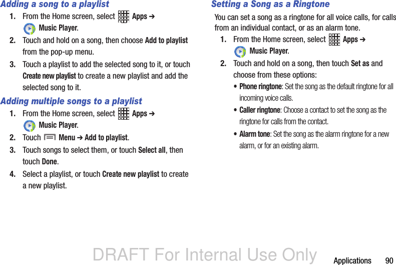 DRAFT For Internal Use OnlyApplications       90Adding a song to a playlist1. From the Home screen, select   Apps ➔  Music Player.2. Touch and hold on a song, then choose Add to playlist from the pop-up menu.3. Touch a playlist to add the selected song to it, or touch Create new playlist to create a new playlist and add the selected song to it.Adding multiple songs to a playlist1. From the Home screen, select   Apps ➔  Music Player.2. Touch  Menu ➔ Add to playlist.3. Touch songs to select them, or touch Select all, then touch Done.4. Select a playlist, or touch Create new playlist to create a new playlist.Setting a Song as a RingtoneYou can set a song as a ringtone for all voice calls, for calls from an individual contact, or as an alarm tone.1. From the Home screen, select   Apps ➔  Music Player.2. Touch and hold on a song, then touch Set as and choose from these options:• Phone ringtone: Set the song as the default ringtone for all incoming voice calls.• Caller ringtone: Choose a contact to set the song as the ringtone for calls from the contact.• Alarm tone: Set the song as the alarm ringtone for a new alarm, or for an existing alarm.