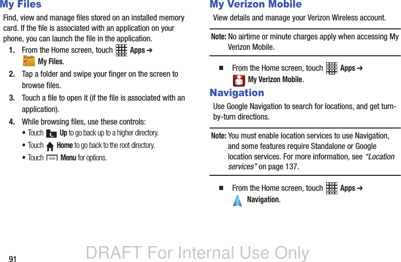 DRAFT For Internal Use Only91My FilesFind, view and manage files stored on an installed memory card. If the file is associated with an application on your phone, you can launch the file in the application.1. From the Home screen, touch   Apps ➔  My Files.2. Tap a folder and swipe your finger on the screen to browse files.3. Touch a file to open it (if the file is associated with an application).4. While browsing files, use these controls:•Touch  Up to go back up to a higher directory.•Touch  Home to go back to the root directory.•Touch  Menu for options.My Verizon MobileView details and manage your Verizon Wireless account.Note: No airtime or minute charges apply when accessing My Verizon Mobile.  From the Home screen, touch   Apps ➔  My Verizon Mobile.NavigationUse Google Navigation to search for locations, and get turn-by-turn directions.Note: You must enable location services to use Navigation, and some features require Standalone or Google location services. For more information, see “Location services” on page 137.  From the Home screen, touch   Apps ➔  Navigation.