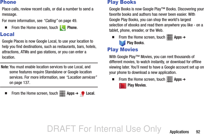 DRAFT For Internal Use OnlyApplications       92PhonePlace calls, review recent calls, or dial a number to send a message.For more information, see “Calling” on page 49.  From the Home screen, touch   Phone.LocalGoogle Places is now Google Local, to use your location to help you find destinations, such as restaurants, bars, hotels, attractions, ATMs and gas stations, or you can enter a location.Note: You must enable location services to use Local, and some features require Standalone or Google location services. For more information, see “Location services” on page 137.  From the Home screen, touch   Apps ➔  Local.Play BooksGoogle Books is now Google Play™ Books. Discovering your favorite books and authors has never been easier. With Google Play Books, you can shop the world&apos;s largest selection of ebooks and read them anywhere you like - on a tablet, phone, ereader, or the Web.  From the Home screen, touch   Apps ➔  Play Books.Play MoviesWith Google Play™ Movies, you can rent thousands of different movies, to watch instantly, or download for offline viewing later. You’ll need to have a Google account set up on your phone to download a new application.  From the Home screen, touch   Apps ➔  Play Movies.