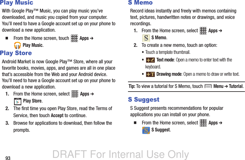 DRAFT For Internal Use Only93Play MusicWith Google Play™ Music, you can play music you’ve downloaded, and music you copied from your computer. You’ll need to have a Google account set up on your phone to download a new application.  From the Home screen, touch   Apps ➔  Play Music.Play StoreAndroid Market is now Google Play™ Store, where all your favorite books, movies, apps, and games are all in one place that’s accessible from the Web and your Android device. You’ll need to have a Google account set up on your phone to download a new application.1. From the Home screen, select   Apps ➔  Play Store.2. The first time you open Play Store, read the Terms of Service, then touch Accept to continue.3. Browse for applications to download, then follow the prompts.S MemoRecord ideas instantly and freely with memos containing text, pictures, handwritten notes or drawings, and voice recordings.1. From the Home screen, select   Apps ➔  S Memo.2. To create a new memo, touch an option:•Touch a template thumbnail.• Text mode: Open a memo to enter text with the keyboard.• Drawing mode: Open a memo to draw or write text.Tip: To view a tutorial for S Memo, touch   Menu ➔ Tutorial. S SuggestS Suggest presents recommendations for popular applications you can install on your phone.  From the Home screen, select   Apps ➔  S Suggest.