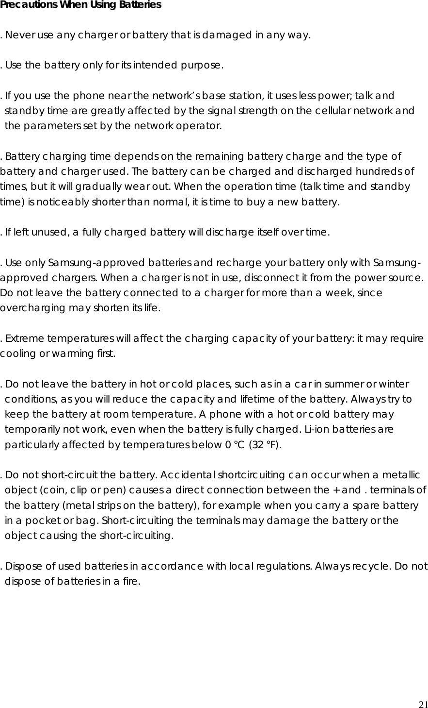 Precautions When Using Batteries  . Never use any charger or battery that is damaged in any way.  . Use the battery only for its intended purpose.  . If you use the phone near the network’s base station, it uses less power; talk and standby time are greatly affected by the signal strength on the cellular network and the parameters set by the network operator.  . Battery charging time depends on the remaining battery charge and the type of battery and charger used. The battery can be charged and discharged hundreds of times, but it will gradually wear out. When the operation time (talk time and standby time) is noticeably shorter than normal, it is time to buy a new battery.  . If left unused, a fully charged battery will discharge itself over time.  . Use only Samsung-approved batteries and recharge your battery only with Samsung-approved chargers. When a charger is not in use, disconnect it from the power source. Do not leave the battery connected to a charger for more than a week, since overcharging may shorten its life.  . Extreme temperatures will affect the charging capacity of your battery: it may require cooling or warming first.  . Do not leave the battery in hot or cold places, such as in a car in summer or winter conditions, as you will reduce the capacity and lifetime of the battery. Always try to keep the battery at room temperature. A phone with a hot or cold battery may temporarily not work, even when the battery is fully charged. Li-ion batteries are particularly affected by temperatures below 0 °C (32 °F).  . Do not short-circuit the battery. Accidental shortcircuiting can occur when a metallic object (coin, clip or pen) causes a direct connection between the + and . terminals of the battery (metal strips on the battery), for example when you carry a spare battery in a pocket or bag. Short-circuiting the terminals may damage the battery or the object causing the short-circuiting.  . Dispose of used batteries in accordance with local regulations. Always recycle. Do not dispose of batteries in a fire.       21