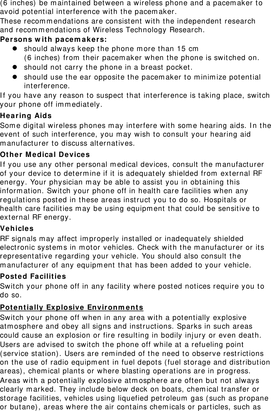 (6 inches) be maintained between a wireless phone and a pacemaker to avoid potential interference with the pacemaker. These recommendations are consistent with the independent research and recommendations of Wireless Technology Research. Persons with pacemakers: z should always keep the phone more than 15 cm  (6 inches) from their pacemaker when the phone is switched on. z should not carry the phone in a breast pocket. z should use the ear opposite the pacemaker to minimize potential interference. If you have any reason to suspect that interference is taking place, switch your phone off immediately. Hearing Aids Some digital wireless phones may interfere with some hearing aids. In the event of such interference, you may wish to consult your hearing aid manufacturer to discuss alternatives. Other Medical Devices If you use any other personal medical devices, consult the manufacturer of your device to determine if it is adequately shielded from external RF energy. Your physician may be able to assist you in obtaining this information. Switch your phone off in health care facilities when any regulations posted in these areas instruct you to do so. Hospitals or health care facilities may be using equipment that could be sensitive to external RF energy. Vehicles RF signals may affect improperly installed or inadequately shielded electronic systems in motor vehicles. Check with the manufacturer or its representative regarding your vehicle. You should also consult the manufacturer of any equipment that has been added to your vehicle. Posted Facilities Switch your phone off in any facility where posted notices require you to do so. Potentially Explosive Environments Switch your phone off when in any area with a potentially explosive atmosphere and obey all signs and instructions. Sparks in such areas could cause an explosion or fire resulting in bodily injury or even death. Users are advised to switch the phone off while at a refueling point (service station). Users are reminded of the need to observe restrictions on the use of radio equipment in fuel depots (fuel storage and distribution areas), chemical plants or where blasting operations are in progress. Areas with a potentially explosive atmosphere are often but not always clearly marked. They include below deck on boats, chemical transfer or storage facilities, vehicles using liquefied petroleum gas (such as propane or butane), areas where the air contains chemicals or particles, such as 