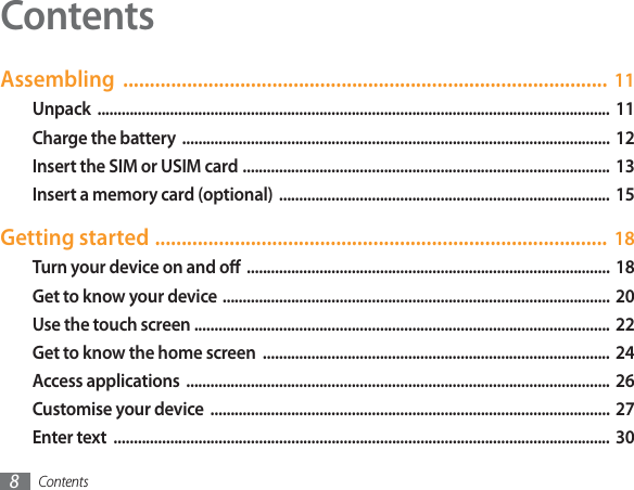 Contents8Assembling ........................................................................................... 11Unpack ...............................................................................................................................  11Charge the battery  ..........................................................................................................  12Insert the SIM or USIM card ...........................................................................................  13Insert a memory card (optional) ..................................................................................  15Getting started ..................................................................................... 18Turn your device on and o  ..........................................................................................  18Get to know your device ................................................................................................  20Use the touch screen ....................................................................................................... 22Get to know the home screen  ......................................................................................  24Access applications  .........................................................................................................  26Customise your device  ...................................................................................................  27Enter text  ...........................................................................................................................  30Contents
