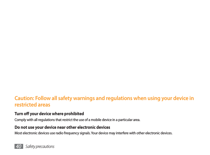 Safety precautions40Handle and dispose of batteries and chargers with careUse only Samsung-approved batteries and chargers specically designed for your device. Incompatible batteries and chargers can cause serious injuries or damage to your device.Never dispose of batteries or devices in a re. Follow all local regulations when disposing of used batteries or devices.Never place batteries or devices on or in heating devices, such as microwave ovens, stoves, or radiators. Batteries may explode when overheated.Never crush or puncture the battery. Avoid exposing the battery to high external pressure, which can lead to an internal short circuit and overheating.Protect the device, batteries, and chargers from damageAvoid exposing your device and batteries to very cold or very hot temperatures.Extreme temperatures can cause the deformation of the device and reduce the charging capacity and life of your device and batteries.Prevent batteries from contacting metal objects, as this can create a connection between the + and – terminals of your batteries and lead to temporary or permanent battery damage.Never use a damaged charger or battery.Caution: Follow all safety warnings and regulations when using your device in restricted areasTurn o your device where prohibitedComply with all regulations that restrict the use of a mobile device in a particular area.Do not use your device near other electronic devicesMost electronic devices use radio frequency signals. Your device may interfere with other electronic devices.