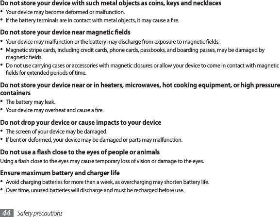 Safety precautions44Do not store your device with such metal objects as coins, keys and necklacesYour device may become deformed or malfunction.If the battery terminals are in contact with metal objects, it may cause a re.Do not store your device near magnetic eldsYour device may malfunction or the battery may discharge from exposure to magnetic elds.Magnetic stripe cards, including credit cards, phone cards, passbooks, and boarding passes, may be damaged by magnetic elds.Do not use carrying cases or accessories with magnetic closures or allow your device to come in contact with magnetic elds for extended periods of time.Do not store your device near or in heaters, microwaves, hot cooking equipment, or high pressure containersThe battery may leak.Your device may overheat and cause a re.Do not drop your device or cause impacts to your deviceThe screen of your device may be damaged.If bent or deformed, your device may be damaged or parts may malfunction.Do not use a ash close to the eyes of people or animalsUsing a ash close to the eyes may cause temporary loss of vision or damage to the eyes.Ensure maximum battery and charger lifeAvoid charging batteries for more than a week, as overcharging may shorten battery life.Over time, unused batteries will discharge and must be recharged before use.