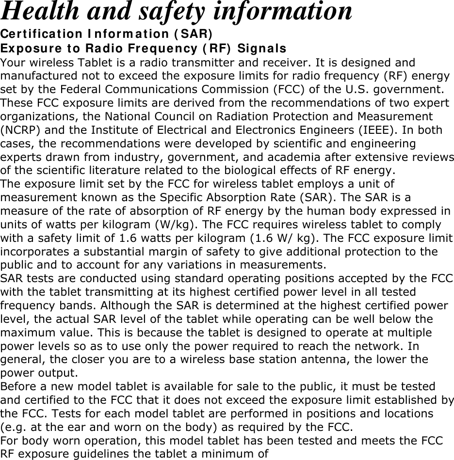 Health and safety information Certification Information (SAR) Exposure to Radio Frequency (RF) Signals Your wireless Tablet is a radio transmitter and receiver. It is designed and manufactured not to exceed the exposure limits for radio frequency (RF) energy set by the Federal Communications Commission (FCC) of the U.S. government. These FCC exposure limits are derived from the recommendations of two expert organizations, the National Council on Radiation Protection and Measurement (NCRP) and the Institute of Electrical and Electronics Engineers (IEEE). In both cases, the recommendations were developed by scientific and engineering experts drawn from industry, government, and academia after extensive reviews of the scientific literature related to the biological effects of RF energy. The exposure limit set by the FCC for wireless tablet employs a unit of measurement known as the Specific Absorption Rate (SAR). The SAR is a measure of the rate of absorption of RF energy by the human body expressed in units of watts per kilogram (W/kg). The FCC requires wireless tablet to comply with a safety limit of 1.6 watts per kilogram (1.6 W/ kg). The FCC exposure limit incorporates a substantial margin of safety to give additional protection to the public and to account for any variations in measurements. SAR tests are conducted using standard operating positions accepted by the FCC with the tablet transmitting at its highest certified power level in all tested frequency bands. Although the SAR is determined at the highest certified power level, the actual SAR level of the tablet while operating can be well below the maximum value. This is because the tablet is designed to operate at multiple power levels so as to use only the power required to reach the network. In general, the closer you are to a wireless base station antenna, the lower the power output. Before a new model tablet is available for sale to the public, it must be tested and certified to the FCC that it does not exceed the exposure limit established by the FCC. Tests for each model tablet are performed in positions and locations (e.g. at the ear and worn on the body) as required by the FCC. For body worn operation, this model tablet has been tested and meets the FCC RF exposure guidelines the tablet a minimum of .0 cm from the body. Non-compliance with the above restrictions may result in violation of FCC RF exposure guidelines. SAR information on this and other model tablets can be viewed on-line at http://www.fcc.gov/oet/ea/fccid/. This site uses the tablet FCC ID number, A3LSCHI705. Sometimes it may be necessary to remove the battery pack to find the number. Once you have the FCC ID number for a particular tablet, follow the instructions on the website and it should provide values for typical or maximum SAR for a particular tablet. Additional product specific SAR information can also be obtained at www.fcc.gov/cgb/sar.       