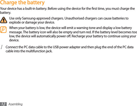 Assembling12Charge the batteryYour device has a built-in battery. Before using the device for the rst time, you must charge the battery.Use only Samsung-approved chargers. Unauthorised chargers can cause batteries to explode or damage your device.When your battery is low, the device will emit a warning tone and display a low battery message. The battery icon will also be empty and turn red. If the battery level becomes too low, the device will automatically power o. Recharge your battery to continue using your device.Connect the PC data cable to the USB power adapter and then plug the end of the PC data 1cable into the multifunction jack.