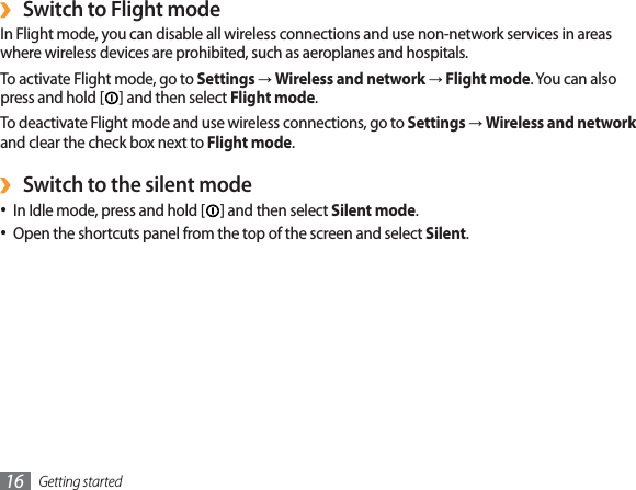 Getting started16Switch to Flight mode›In Flight mode, you can disable all wireless connections and use non-network services in areas where wireless devices are prohibited, such as aeroplanes and hospitals.To activate Flight mode, go to SettingsĺWireless and networkĺFlight mode. You can also press and hold [ ] and then select Flight mode.To deactivate Flight mode and use wireless connections, go to SettingsĺWireless and networkand clear the check box next to Flight mode.Switch to the silent mode›In Idle mode, press and hold [ ] and then select Silent mode.Open the shortcuts panel from the top of the screen and select  Silent.