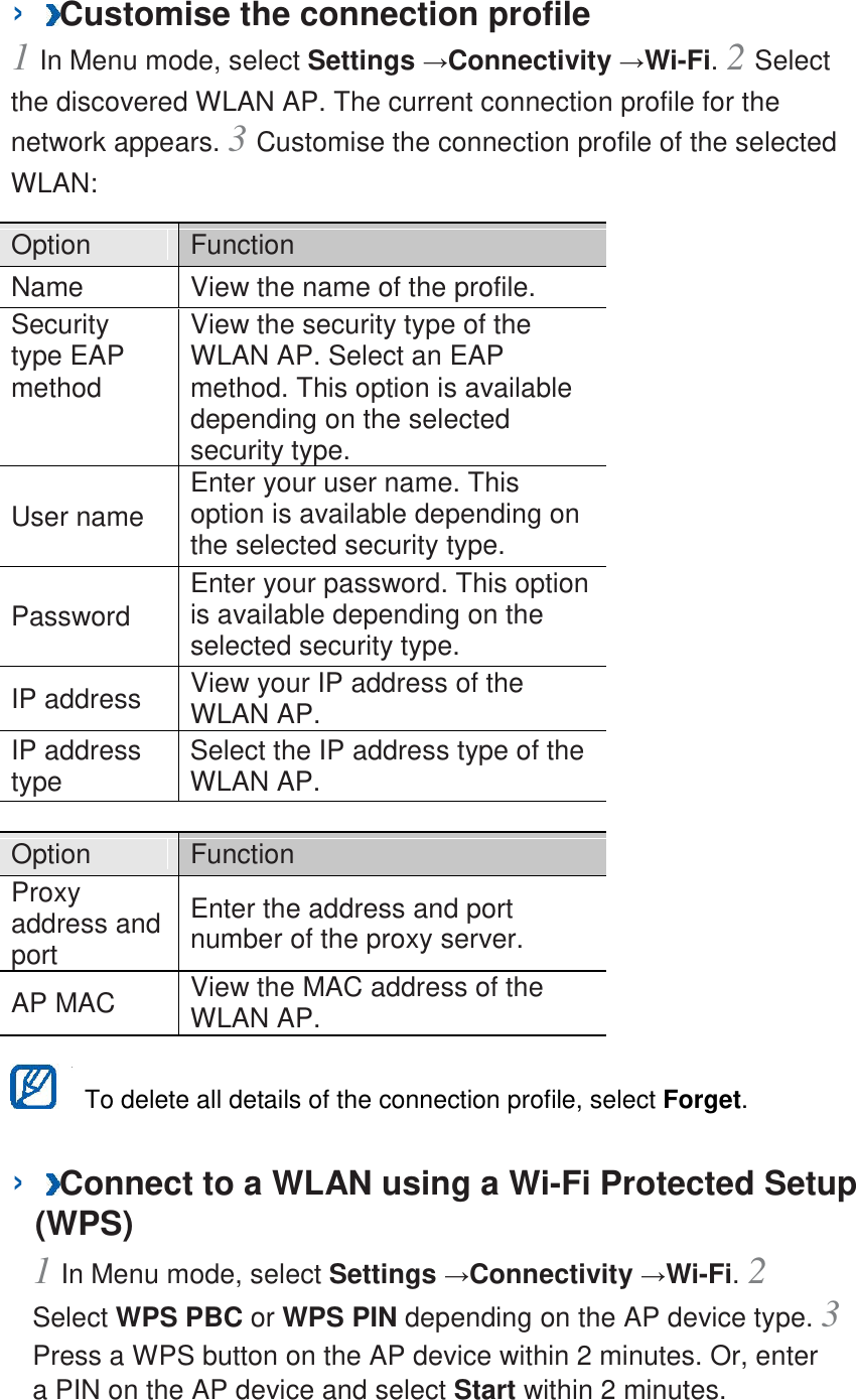 ›  Customise the connection profile   1 In Menu mode, select Settings →Connectivity →Wi-Fi. 2 Select the discovered WLAN AP. The current connection profile for the network appears. 3 Customise the connection profile of the selected WLAN:   Option    Function   Name   View the name of the profile.   Security type EAP method   View the security type of the WLAN AP. Select an EAP method. This option is available depending on the selected security type.   User name   Enter your user name. This option is available depending on the selected security type.   Password   Enter your password. This option is available depending on the selected security type.   IP address   View your IP address of the WLAN AP.   IP address type   Select the IP address type of the WLAN AP.    Option    Function   Proxy address and port   Enter the address and port number of the proxy server.   AP MAC   View the MAC address of the WLAN AP.     To delete all details of the connection profile, select Forget.   ›  Connect to a WLAN using a Wi-Fi Protected Setup (WPS)   1 In Menu mode, select Settings →Connectivity →Wi-Fi. 2 Select WPS PBC or WPS PIN depending on the AP device type. 3 Press a WPS button on the AP device within 2 minutes. Or, enter a PIN on the AP device and select Start within 2 minutes.   