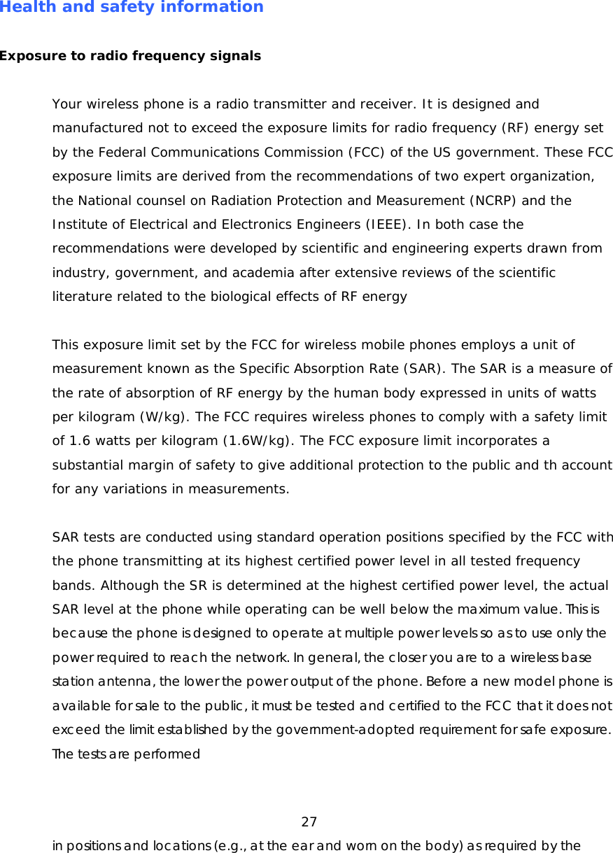 Health and safety information Exposure to radio frequency signals Your wireless phone is a radio transmitter and receiver. It is designed and manufactured not to exceed the exposure limits for radio frequency (RF) energy set by the Federal Communications Commission (FCC) of the US government. These FCC exposure limits are derived from the recommendations of two expert organization, the National counsel on Radiation Protection and Measurement (NCRP) and the Institute of Electrical and Electronics Engineers (IEEE). In both case the recommendations were developed by scientific and engineering experts drawn from industry, government, and academia after extensive reviews of the scientific literature related to the biological effects of RF energy This exposure limit set by the FCC for wireless mobile phones employs a unit of measurement known as the Specific Absorption Rate (SAR). The SAR is a measure of the rate of absorption of RF energy by the human body expressed in units of watts per kilogram (W/kg). The FCC requires wireless phones to comply with a safety limit of 1.6 watts per kilogram (1.6W/kg). The FCC exposure limit incorporates a substantial margin of safety to give additional protection to the public and th account for any variations in measurements. SAR tests are conducted using standard operation positions specified by the FCC with the phone transmitting at its highest certified power level in all tested frequency bands. Although the SR is determined at the highest certified power level, the actual SAR level at the phone while operating can be well below the maximum value. This is because the phone is designed to operate at multiple power levels so as to use only the power required to reach the network. In general, the closer you are to a wireless base station antenna, the lower the power output of the phone. Before a new model phone is available for sale to the public, it must be tested and certified to the FCC that it does not exceed the limit established by the government-adopted requirement for safe exposure. The tests are performed 27 in positions and locations (e.g., at the ear and worn on the body) as required by the