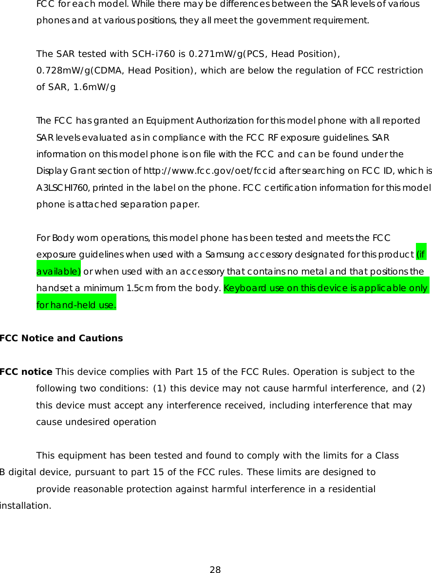 FCC for each model. While there may be differences between the SAR levels of various phones and at various positions, they all meet the government requirement. The SAR tested with SCH-i760 is 0.271mW/g(PCS, Head Position), 0.728mW/g(CDMA, Head Position), which are below the regulation of FCC restriction of SAR, 1.6mW/g The FCC has granted an Equipment Authorization for this model phone with all reported SAR levels evaluated as in compliance with the FCC RF exposure guidelines. SAR information on this model phone is on file with the FCC and can be found under the Display Grant section of http://www.fcc.gov/oet/fccid after searching on FCC ID, which is A3LSCHI760, printed in the label on the phone. FCC certification information for this model phone is attached separation paper. For Body worn operations, this model phone has been tested and meets the FCC exposure guidelines when used with a Samsung accessory designated for this product (if available) or when used with an accessory that contains no metal and that positions the handset a minimum 1.5cm from the body. Keyboard use on this device is applicable only for hand-held use. FCC Notice and Cautions FCC notice This device complies with Part 15 of the FCC Rules. Operation is subject to the following two conditions: (1) this device may not cause harmful interference, and (2) this device must accept any interference received, including interference that may cause undesired operation This equipment has been tested and found to comply with the limits for a Class B digital device, pursuant to part 15 of the FCC rules. These limits are designed to provide reasonable protection against harmful interference in a residential installation. 28