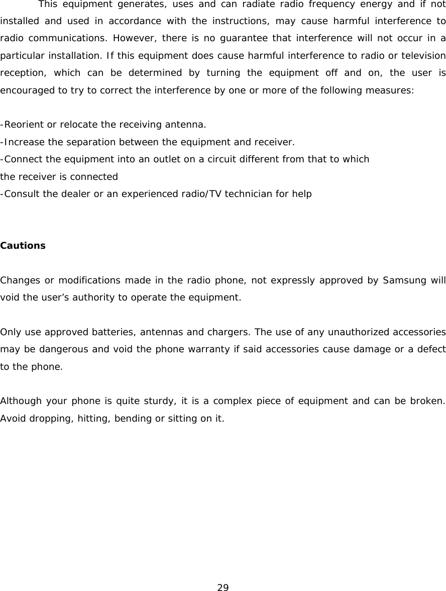 This equipment generates, uses and can radiate radio frequency energy and if not installed and used in accordance with the instructions, may cause harmful interference to radio communications. However, there is no guarantee that interference will not occur in a particular installation. If this equipment does cause harmful interference to radio or television reception, which can be determined by turning the equipment off and on, the user is encouraged to try to correct the interference by one or more of the following measures: -Reorient or relocate the receiving antenna. -Increase the separation between the equipment and receiver. -Connect the equipment into an outlet on a circuit different from that to which the receiver is connected -Consult the dealer or an experienced radio/TV technician for help Cautions Changes or modifications made in the radio phone, not expressly approved by Samsung will void the user’s authority to operate the equipment. Only use approved batteries, antennas and chargers. The use of any unauthorized accessories may be dangerous and void the phone warranty if said accessories cause damage or a defect to the phone. Although your phone is quite sturdy, it is a complex piece of equipment and can be broken. Avoid dropping, hitting, bending or sitting on it. 29