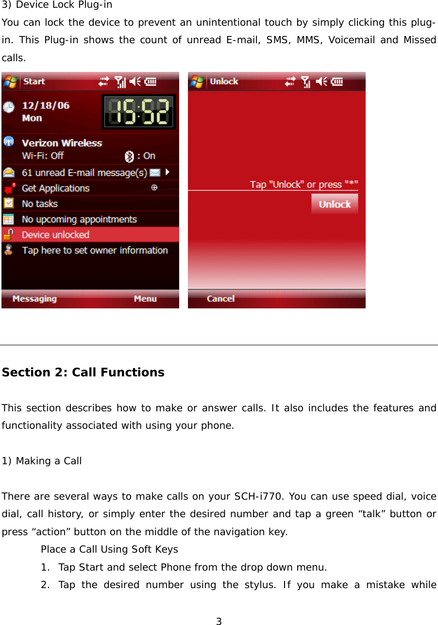  3 3) Device Lock Plug-in You can lock the device to prevent an unintentional touch by simply clicking this plug-in. This Plug-in shows the count of unread E-mail, SMS, MMS, Voicemail and Missed calls.      Section 2: Call Functions  This section describes how to make or answer calls. It also includes the features and functionality associated with using your phone.  1) Making a Call  There are several ways to make calls on your SCH-i770. You can use speed dial, voice dial, call history, or simply enter the desired number and tap a green “talk” button or press “action” button on the middle of the navigation key. Place a Call Using Soft Keys 1. Tap Start and select Phone from the drop down menu. 2. Tap the desired number using the stylus. If you make a mistake while 