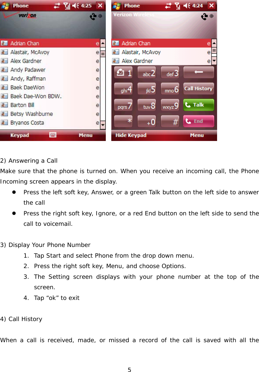  5      2) Answering a Call Make sure that the phone is turned on. When you receive an incoming call, the Phone Incoming screen appears in the display.  z Press the left soft key, Answer, or a green Talk button on the left side to answer the call z Press the right soft key, Ignore, or a red End button on the left side to send the call to voicemail.  3) Display Your Phone Number 1. Tap Start and select Phone from the drop down menu. 2. Press the right soft key, Menu, and choose Options. 3. The Setting screen displays with your phone number at the top of the screen. 4. Tap “ok” to exit  4) Call History  When a call is received, made, or missed a record of the call is saved with all the 