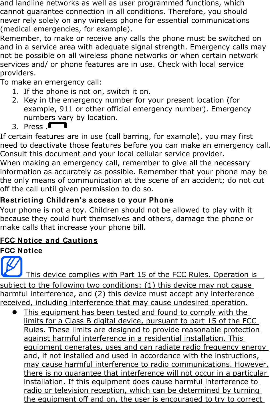 and landline networks as well as user programmed functions, which cannot guarantee connection in all conditions. Therefore, you should never rely solely on any wireless phone for essential communications (medical emergencies, for example). Remember, to make or receive any calls the phone must be switched on and in a service area with adequate signal strength. Emergency calls may not be possible on all wireless phone networks or when certain network services and/ or phone features are in use. Check with local service providers. To make an emergency call: 1. If the phone is not on, switch it on. 2. Key in the emergency number for your present location (for example, 911 or other official emergency number). Emergency numbers vary by location. 3. Press . If certain features are in use (call barring, for example), you may first need to deactivate those features before you can make an emergency call. Consult this document and your local cellular service provider. When making an emergency call, remember to give all the necessary information as accurately as possible. Remember that your phone may be the only means of communication at the scene of an accident; do not cut off the call until given permission to do so. Restricting Children&apos;s access to your Phone Your phone is not a toy. Children should not be allowed to play with it because they could hurt themselves and others, damage the phone or make calls that increase your phone bill. FCC Notice and Cautions FCC Notice  This device complies with Part 15 of the FCC Rules. Operation is   subject to the following two conditions: (1) this device may not cause harmful interference, and (2) this device must accept any interference received, including interference that may cause undesired operation.  This equipment has been tested and found to comply with the limits for a Class B digital device, pursuant to part 15 of the FCC Rules. These limits are designed to provide reasonable protection against harmful interference in a residential installation. This equipment generates, uses and can radiate radio frequency energy and, if not installed and used in accordance with the instructions, may cause harmful interference to radio communications. However, there is no guarantee that interference will not occur in a particular installation. If this equipment does cause harmful interference to radio or television reception, which can be determined by turning the equipment off and on, the user is encouraged to try to correct 