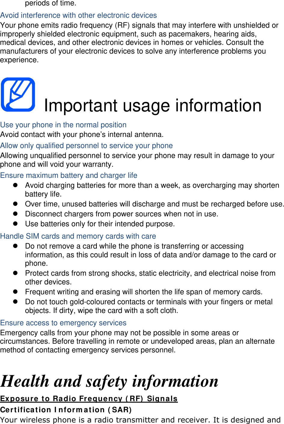 periods of time. Avoid interference with other electronic devices Your phone emits radio frequency (RF) signals that may interfere with unshielded or improperly shielded electronic equipment, such as pacemakers, hearing aids, medical devices, and other electronic devices in homes or vehicles. Consult the manufacturers of your electronic devices to solve any interference problems you experience.   Important usage information Use your phone in the normal position Avoid contact with your phone’s internal antenna. Allow only qualified personnel to service your phone Allowing unqualified personnel to service your phone may result in damage to your phone and will void your warranty. Ensure maximum battery and charger life   Avoid charging batteries for more than a week, as overcharging may shorten battery life.   Over time, unused batteries will discharge and must be recharged before use.   Disconnect chargers from power sources when not in use.   Use batteries only for their intended purpose. Handle SIM cards and memory cards with care   Do not remove a card while the phone is transferring or accessing information, as this could result in loss of data and/or damage to the card or phone.   Protect cards from strong shocks, static electricity, and electrical noise from other devices.   Frequent writing and erasing will shorten the life span of memory cards.   Do not touch gold-coloured contacts or terminals with your fingers or metal objects. If dirty, wipe the card with a soft cloth. Ensure access to emergency services Emergency calls from your phone may not be possible in some areas or circumstances. Before travelling in remote or undeveloped areas, plan an alternate method of contacting emergency services personnel.  Health and safety information Exposure to Radio Frequency (RF) Signals Certification Information (SAR) Your wireless phone is a radio transmitter and receiver. It is designed and 