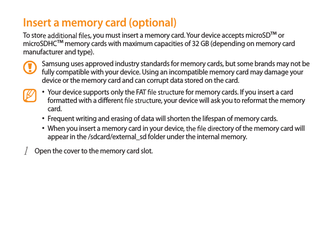 15Insert a memory card (optional)To stor , you must insert a memory card. Your device accepts microSD™ or microSDHC™ memory cards with maximum capacities of 32 GB (depending on memory card manufacturer and type).Samsung uses approved industry standards for memory cards, but some brands may not be fully compatible with your device. Using an incompatible memory card may damage your device or the memory card and can corrupt data stored on the card.Your device supports only the FA ture for memory cards. If you insert a card • formatted with a dieren ture, your device will ask you to reformat the memory card.Frequent writing and erasing of data will shorten the lifespan of memory cards.• When you insert a memory card in your device ectory of the memory card will • appear in the /sdcard/external_sd folder under the internal memory. Open the cover to the memory card slot.1 