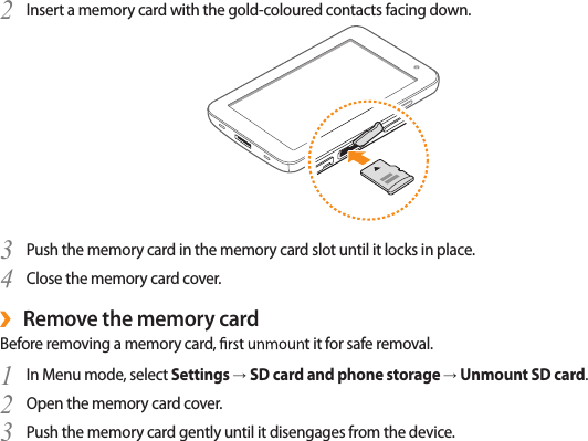 Insert a memory card with the gold-coloured contacts facing down.2 Push the memory card in the memory card slot until it locks in place.3 Close the memory card cover.4 Remove the memory card ›Before removing a memory card t it for safe removal.In Menu mode, select 1  Settings → SD card and phone storage → Unmount SD card.Open the memory card cover.2 Push the memory card gently until it disengages from the device.3 