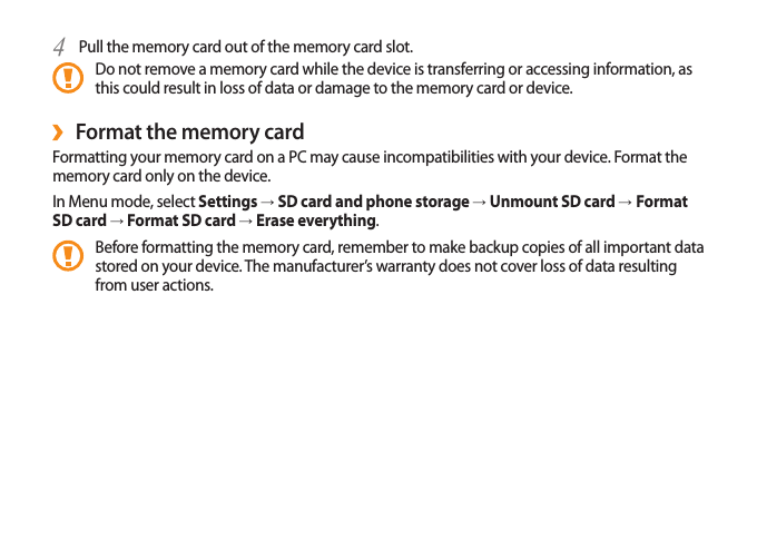 Pull the memory card out of the memory card slot.4 Do not remove a memory card while the device is transferring or accessing information, as this could result in loss of data or damage to the memory card or device.Format the memory card ›Formatting your memory card on a PC may cause incompatibilities with your device. Format the memory card only on the device.In Menu mode, select Settings → SD card and phone storage → Unmount SD card → Format SD card → Format SD card → Erase everything.Before formatting the memory card, remember to make backup copies of all important data stored on your device. The manufacturer’s warranty does not cover loss of data resulting from user actions.
